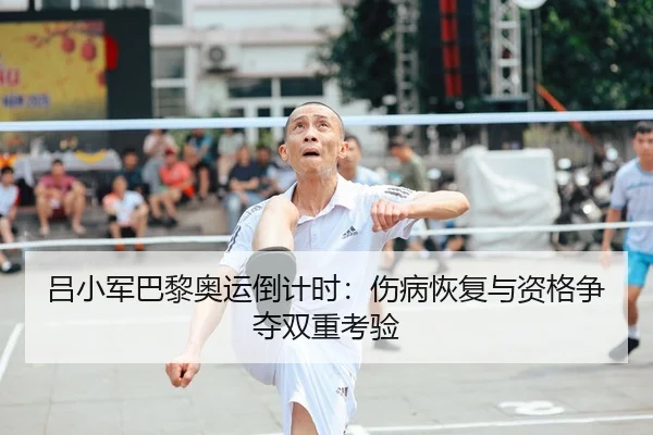 吕小军巴黎奥运倒计时：伤病恢复与资格争夺双重考验