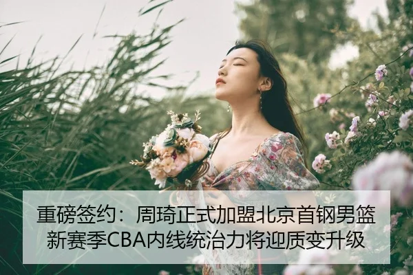 重磅签约：周琦正式加盟北京首钢男篮 新赛季CBA内线统治力将迎质变升级